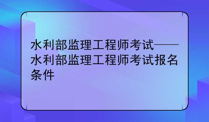 水利部监理工程师考试——水利部监理工程师考试报名条件