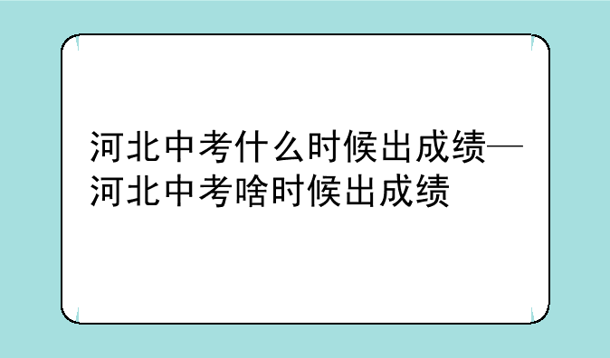 河北中考什么时候出成绩—河北中考啥时候出成绩