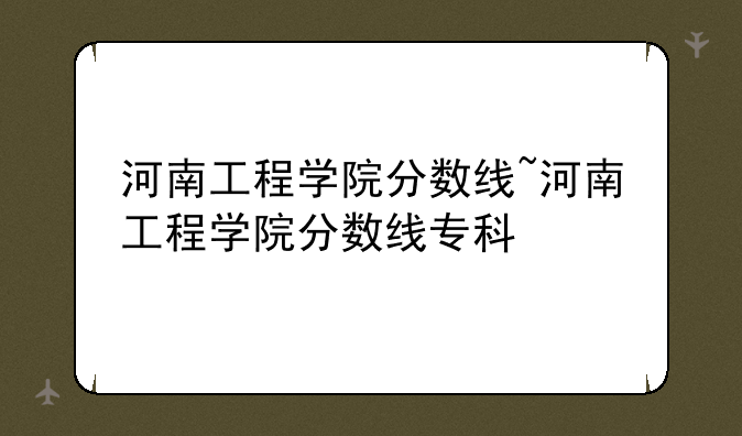 河南工程学院分数线~河南工程学院分数线专科