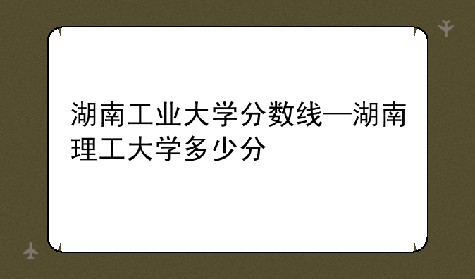 湖南工业大学分数线—湖南理工大学多少分