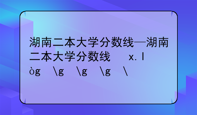 湖南二本大学分数线—湖南二本大学分数线及排名表