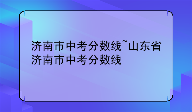 济南市中考分数线~山东省济南市中考分数线
