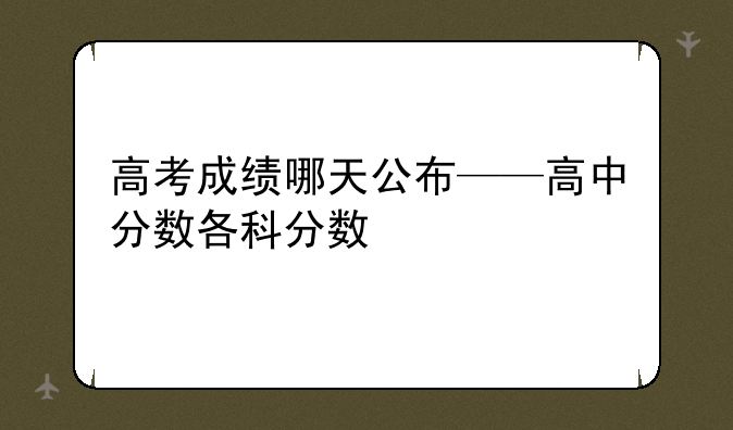 高考成绩哪天公布——高中分数各科分数
