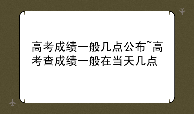 高考成绩一般几点公布~高考查成绩一般在当天几点
