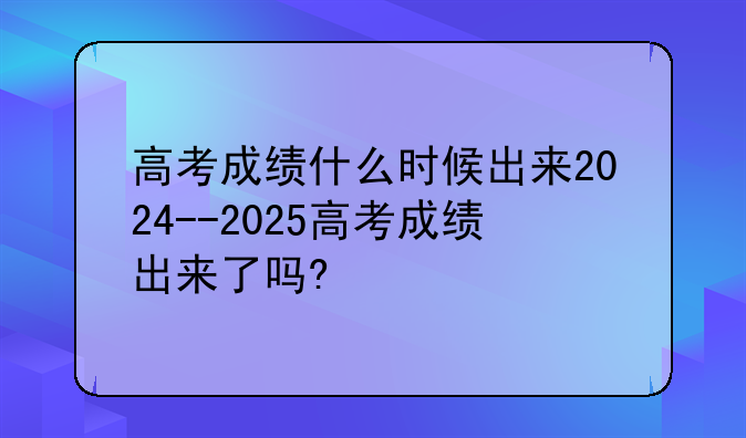 高考成绩什么时候出来2024--2025高考成绩出来了吗?