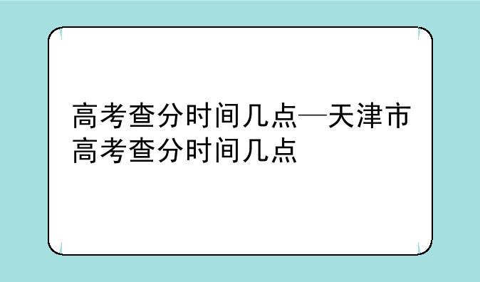 高考查分时间几点—天津市高考查分时间几点