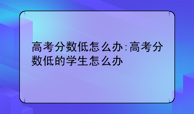 高考分数低怎么办:高考分数低的学生怎么办