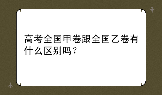 高考全国甲卷跟全国乙卷有什么区别吗？
