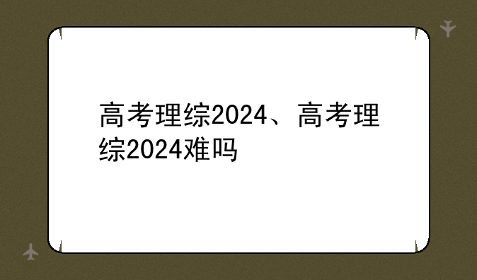 高考理综2024、高考理综2024难吗