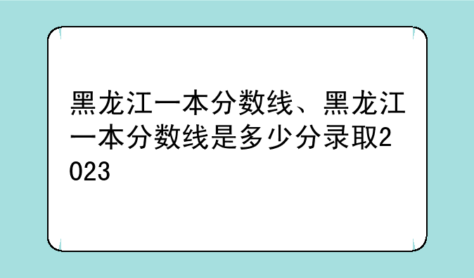 黑龙江一本分数线、黑龙江一本分数线是多少分录取2023