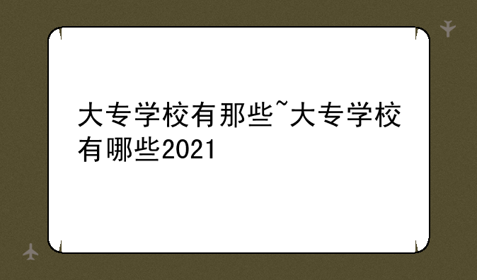 大专学校有那些~大专学校有哪些2021