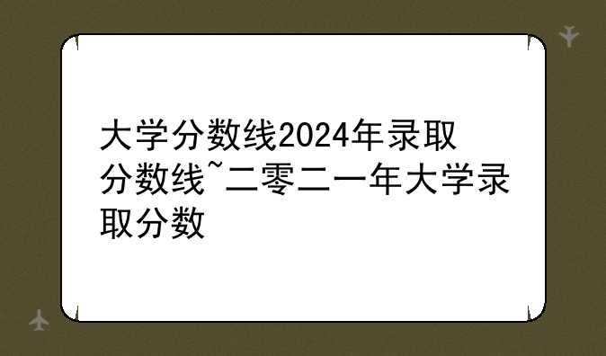 大学分数线2024年录取分数线~二零二一年大学录取分数