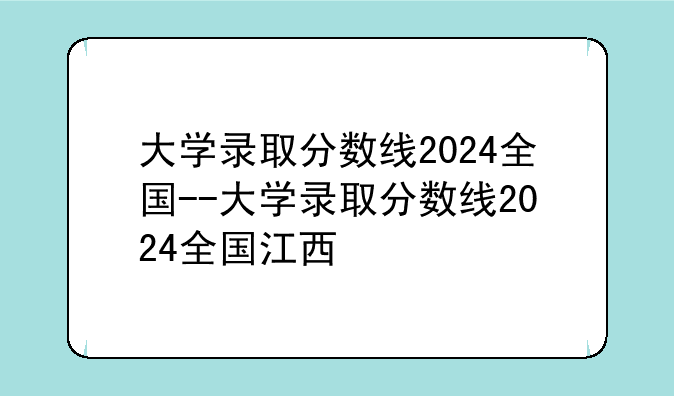大学录取分数线2024全国--大学录取分数线2024全国江西