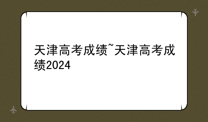 天津高考成绩~天津高考成绩2024