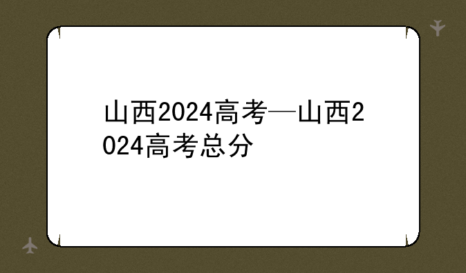 山西2024高考—山西2024高考总分