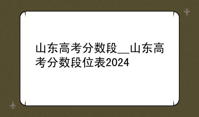 山东高考分数段__山东高考分数段位表2024