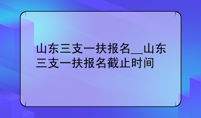 山东三支一扶报名__山东三支一扶报名截止时间