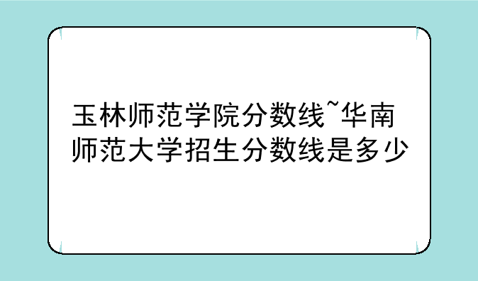 玉林师范学院分数线~华南师范大学招生分数线是多少