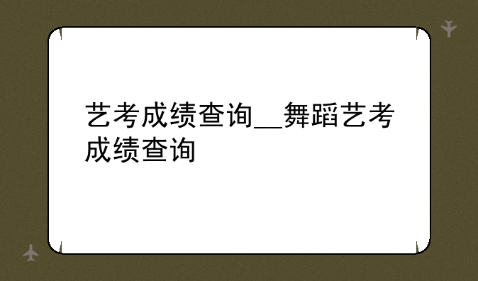 艺考成绩查询__舞蹈艺考成绩查询