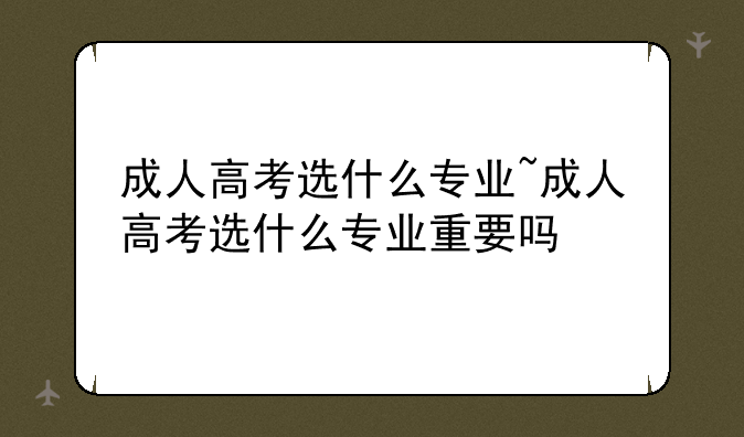 成人高考选什么专业~成人高考选什么专业重要吗