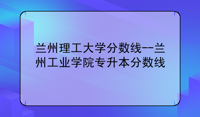 兰州理工大学分数线--兰州工业学院专升本分数线