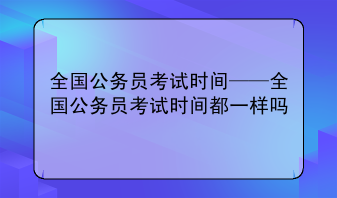 全国公务员考试时间——全国公务员考试时间都一样吗