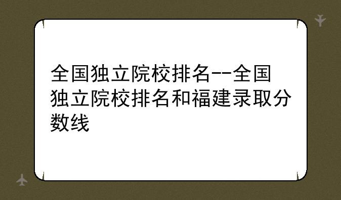 全国独立院校排名--全国独立院校排名和福建录取分数线