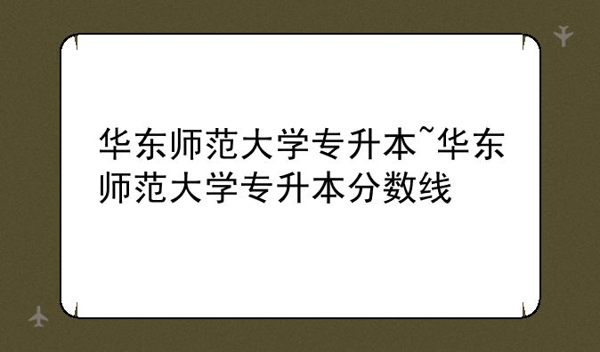 华东师范大学专升本~华东师范大学专升本分数线