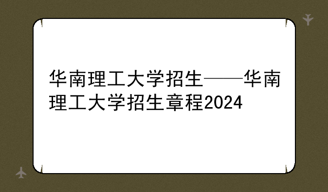 华南理工大学招生——华南理工大学招生章程2024