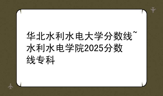 华北水利水电大学分数线~水利水电学院2025分数线专科